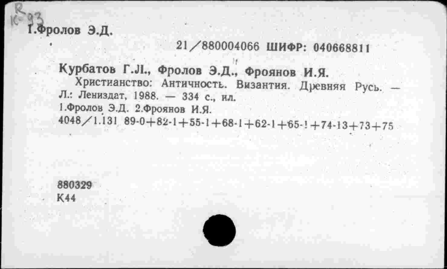 ﻿1.Фролов Э.Д.
•	21 /880004066 ШИФР: 040668811
Курбатов Г.Л., Фролов Э.Д., Фроянов И.Я.
Христианство: Античность. Византия. Древняя Русь -Л.: Лениздат, 1988. — 334 с., ил.
1.Фролов Э.Д. 2.Фроянов И.Я.
4048/1.131 89-04-82-14-55-1 +68-1 +62-1 4-65-1 +74-13+73 4.75
880329 К44